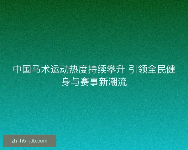 中国马术运动热度持续攀升 引领全民健身与赛事新潮流